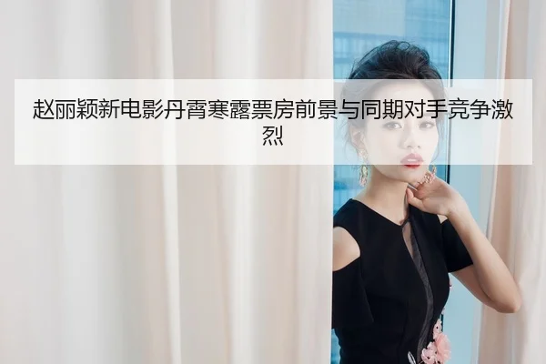 赵丽颖新电影丹霄寒露票房前景与同期对手竞争激烈